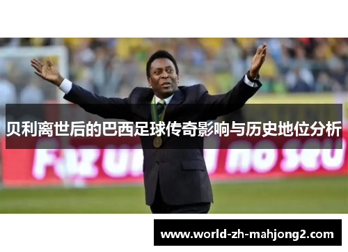 贝利离世后的巴西足球传奇影响与历史地位分析