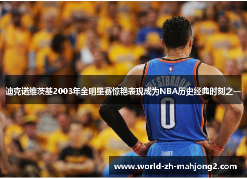 迪克诺维茨基2003年全明星赛惊艳表现成为NBA历史经典时刻之一