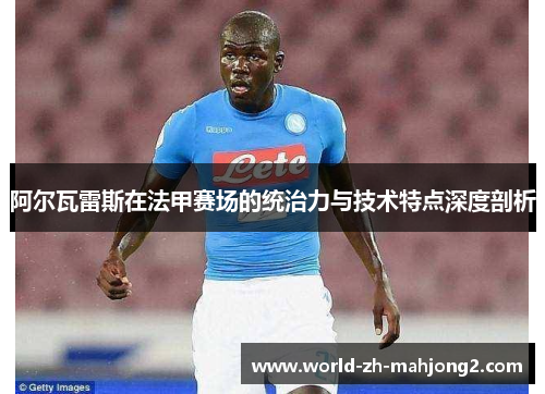 阿尔瓦雷斯在法甲赛场的统治力与技术特点深度剖析