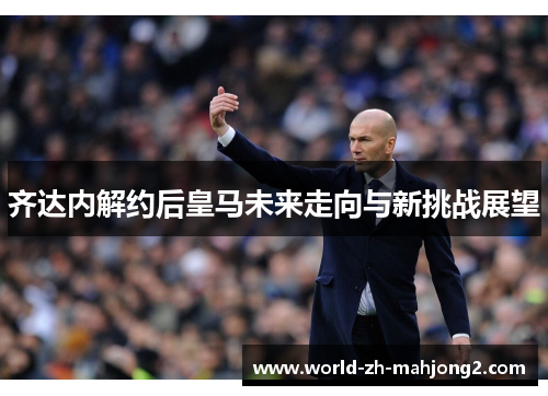 齐达内解约后皇马未来走向与新挑战展望 齐达内解约后皇马未来走向与新挑战展望