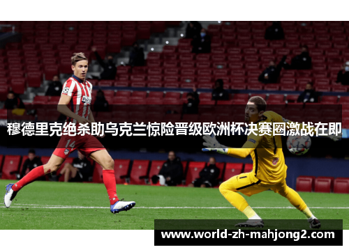 穆德里克绝杀助乌克兰惊险晋级欧洲杯决赛圈激战在即