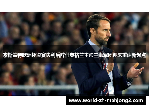 索斯盖特欧洲杯决赛失利后辞任英格兰主帅三狮军团迎来重建新起点