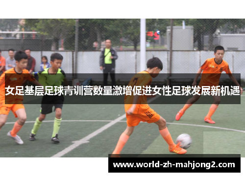女足基层足球青训营数量激增促进女性足球发展新机遇