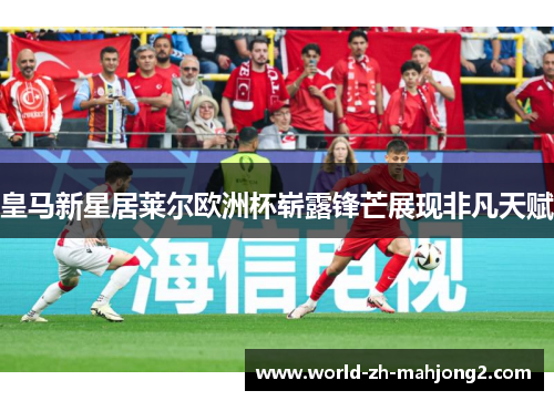 皇马新星居莱尔欧洲杯崭露锋芒展现非凡天赋