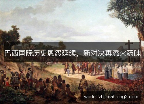 巴西国际历史恩怨延续,新对决再添火药味 巴西国际历史恩怨延续,新对决再添火药味
